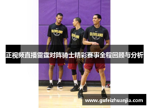 正视频直播雷霆对阵骑士精彩赛事全程回顾与分析