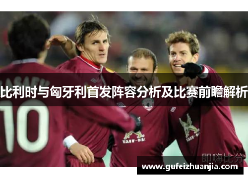 比利时与匈牙利首发阵容分析及比赛前瞻解析